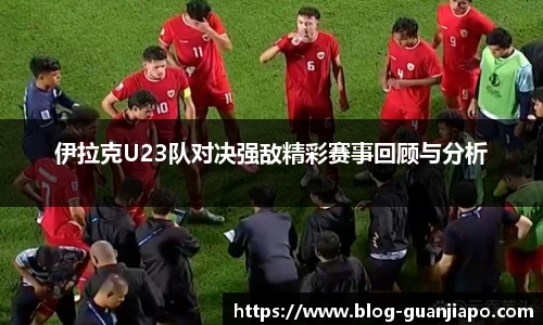 伊拉克U23队对决强敌精彩赛事回顾与分析